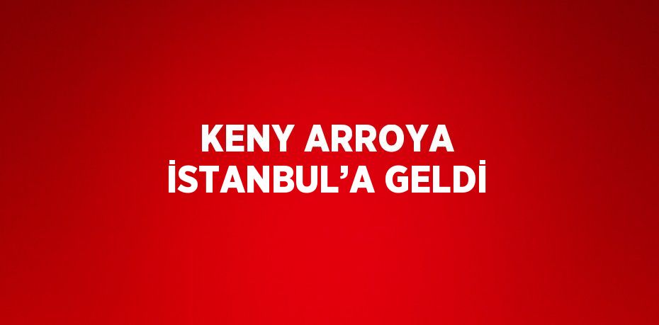 KENY ARROYA İSTANBUL’A GELDİ