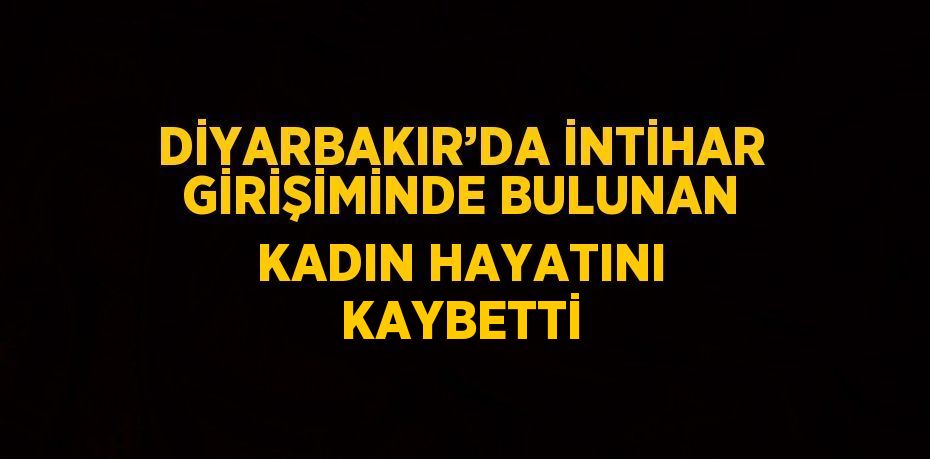 DİYARBAKIR’DA İNTİHAR GİRİŞİMİNDE BULUNAN KADIN HAYATINI KAYBETTİ