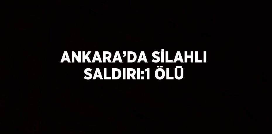 ANKARA’DA SİLAHLI SALDIRI:1 ÖLÜ