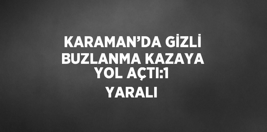 KARAMAN’DA GİZLİ BUZLANMA KAZAYA YOL AÇTI:1 YARALI