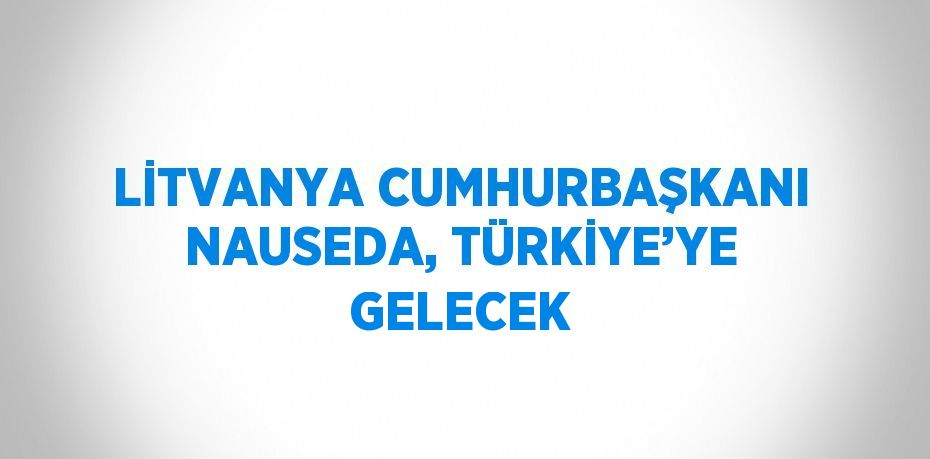 LİTVANYA CUMHURBAŞKANI NAUSEDA, TÜRKİYE’YE GELECEK