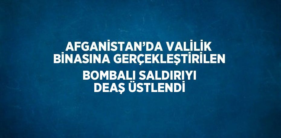 AFGANİSTAN’DA VALİLİK BİNASINA GERÇEKLEŞTİRİLEN BOMBALI SALDIRIYI DEAŞ ÜSTLENDİ