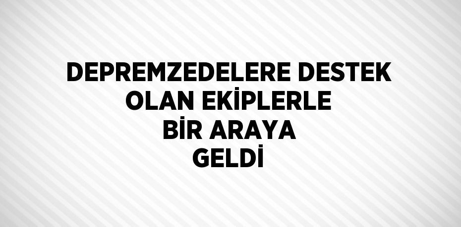 DEPREMZEDELERE DESTEK OLAN EKİPLERLE BİR ARAYA GELDİ