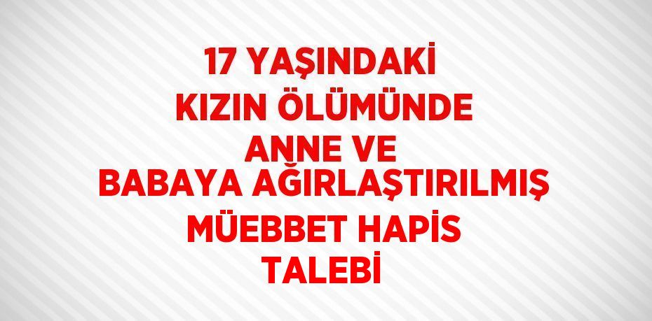 17 YAŞINDAKİ KIZIN ÖLÜMÜNDE ANNE VE BABAYA AĞIRLAŞTIRILMIŞ MÜEBBET HAPİS TALEBİ