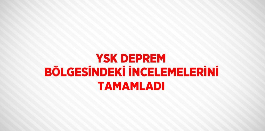 YSK DEPREM BÖLGESİNDEKİ İNCELEMELERİNİ TAMAMLADI