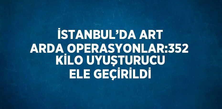 İSTANBUL’DA ART ARDA OPERASYONLAR:352 KİLO UYUŞTURUCU ELE GEÇİRİLDİ