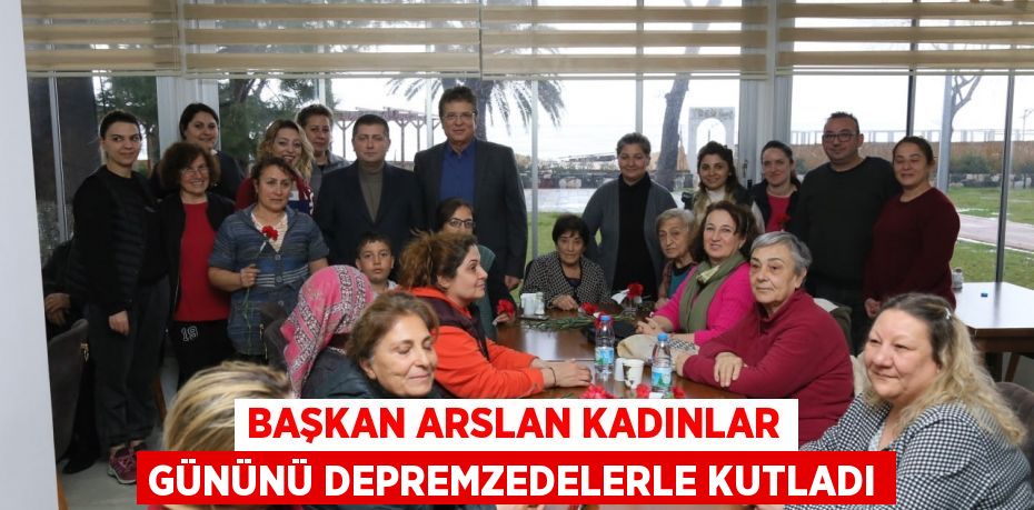 BAŞKAN ARSLAN KADINLAR GÜNÜNÜ DEPREMZEDELERLE KUTLADI