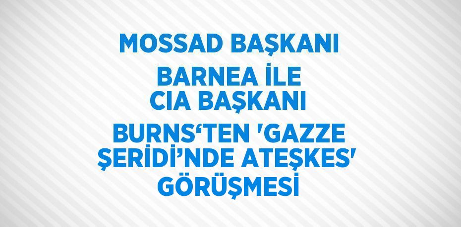 MOSSAD BAŞKANI BARNEA İLE CIA BAŞKANI BURNS‘TEN 'GAZZE ŞERİDİ’NDE ATEŞKES' GÖRÜŞMESİ