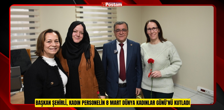 BAŞKAN ŞEHİRLİ, KADIN PERSONELİN 8 MART DÜNYA KADINLAR GÜNÜ’NÜ KUTLADI