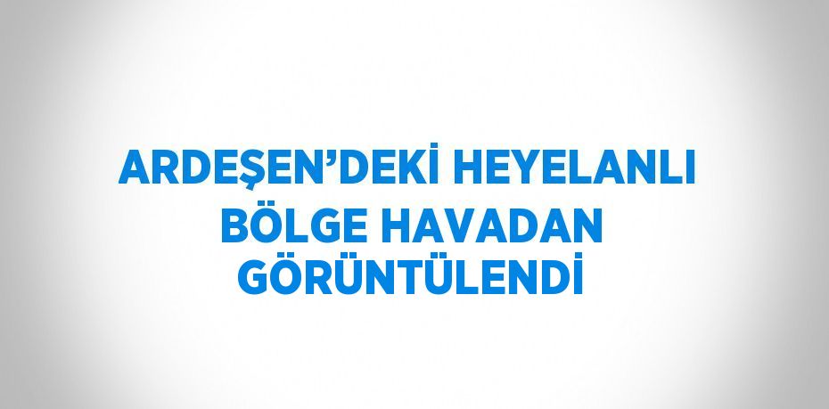 ARDEŞEN’DEKİ HEYELANLI BÖLGE HAVADAN GÖRÜNTÜLENDİ