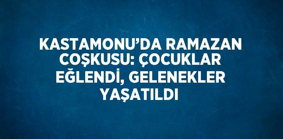 KASTAMONU’DA RAMAZAN COŞKUSU: ÇOCUKLAR EĞLENDİ, GELENEKLER YAŞATILDI