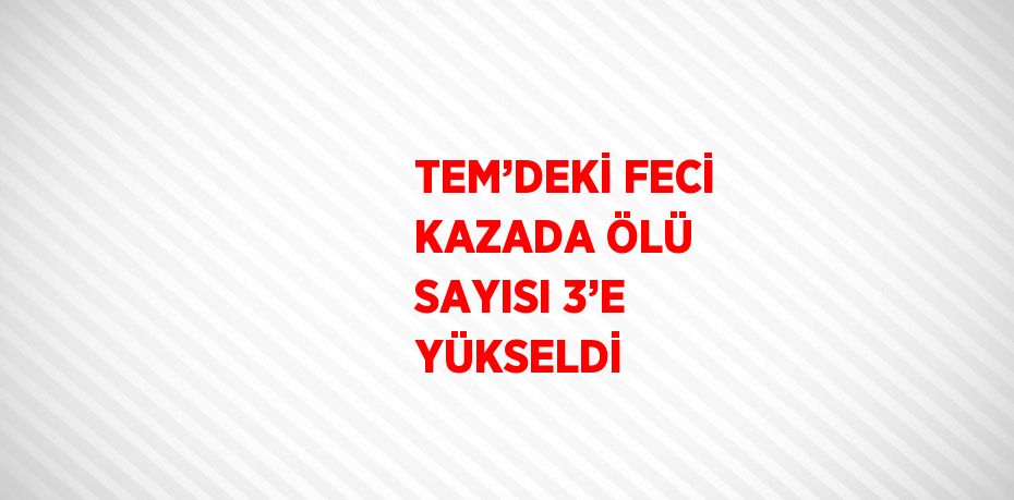 TEM’DEKİ FECİ KAZADA ÖLÜ SAYISI 3’E YÜKSELDİ