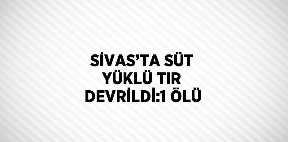 SİVAS’TA SÜT YÜKLÜ TIR DEVRİLDİ:1 ÖLÜ