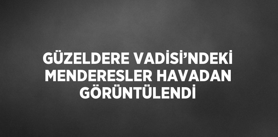 GÜZELDERE VADİSİ’NDEKİ MENDERESLER HAVADAN GÖRÜNTÜLENDİ