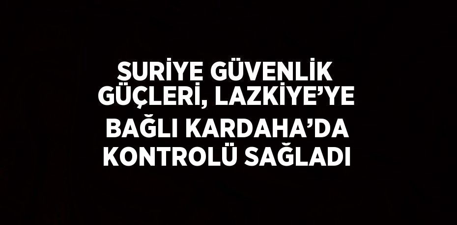 SURİYE GÜVENLİK GÜÇLERİ, LAZKİYE’YE BAĞLI KARDAHA’DA KONTROLÜ SAĞLADI