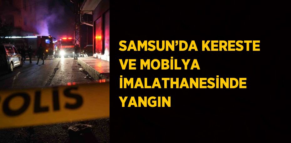 SAMSUN’DA KERESTE VE MOBİLYA İMALATHANESİNDE YANGIN