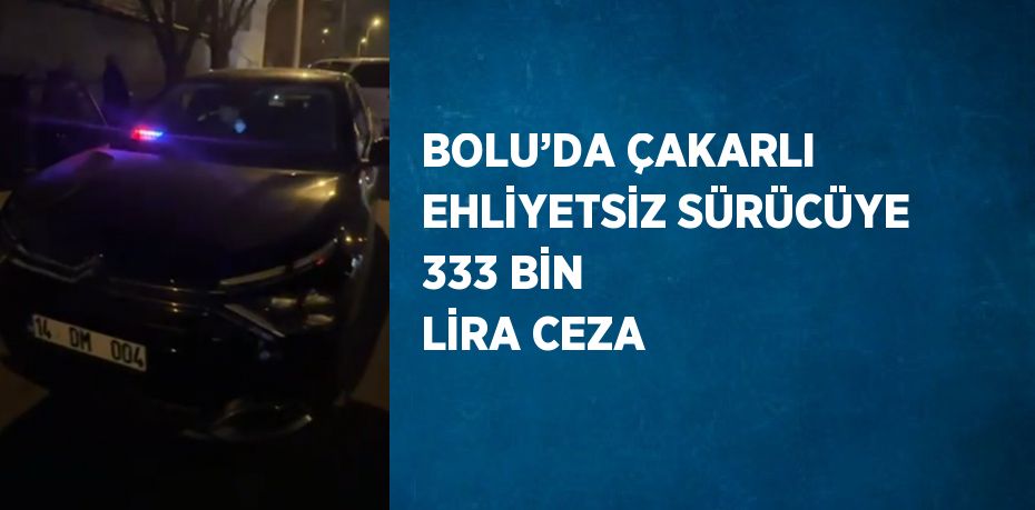 BOLU’DA ÇAKARLI EHLİYETSİZ SÜRÜCÜYE 333 BİN LİRA CEZA