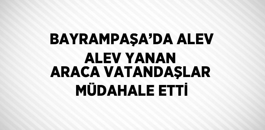 BAYRAMPAŞA’DA ALEV ALEV YANAN ARACA VATANDAŞLAR MÜDAHALE ETTİ