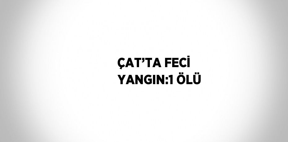 ÇAT’TA FECİ YANGIN:1 ÖLÜ