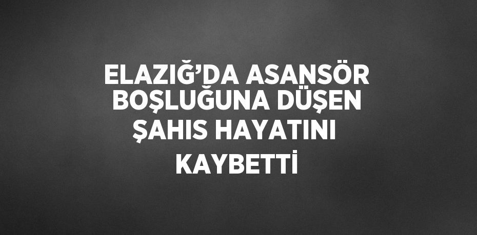 ELAZIĞ’DA ASANSÖR BOŞLUĞUNA DÜŞEN ŞAHIS HAYATINI KAYBETTİ