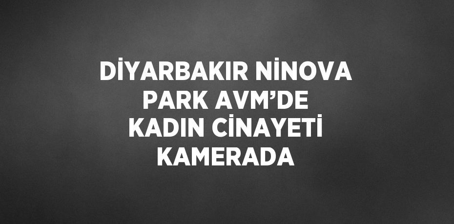 DİYARBAKIR NİNOVA PARK AVM’DE KADIN CİNAYETİ KAMERADA