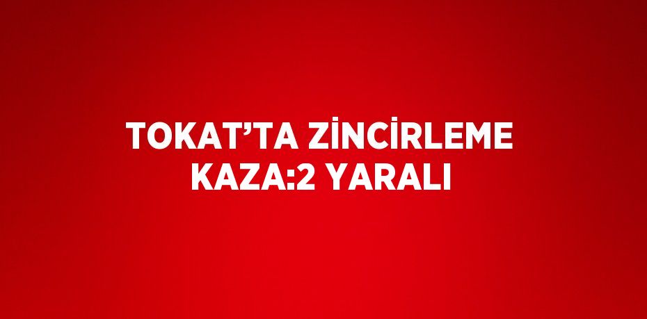 TOKAT’TA ZİNCİRLEME KAZA:2 YARALI