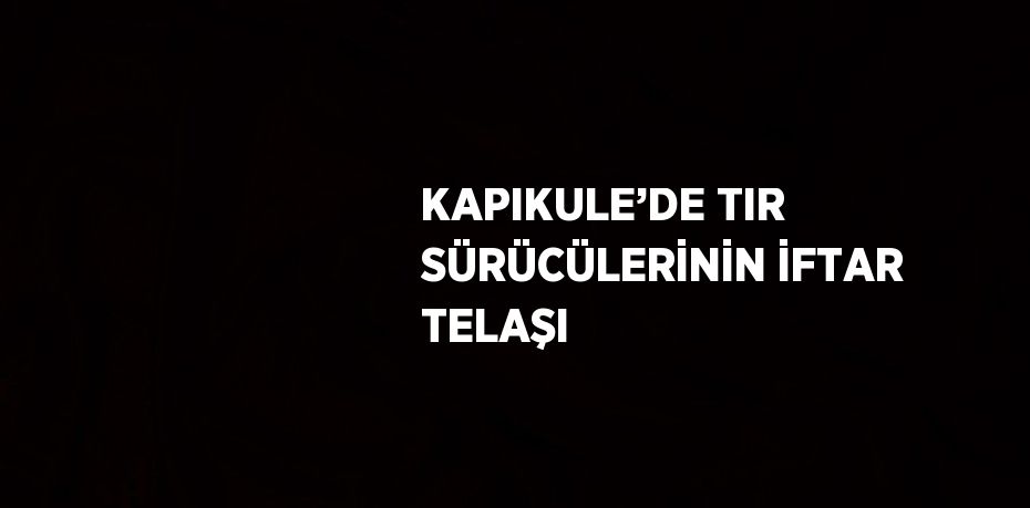 KAPIKULE’DE TIR SÜRÜCÜLERİNİN İFTAR TELAŞI