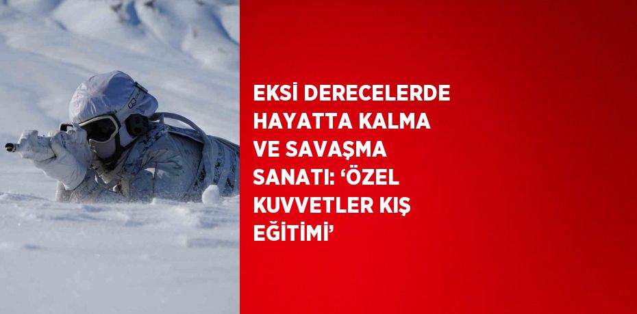 EKSİ DERECELERDE HAYATTA KALMA VE SAVAŞMA SANATI: ‘ÖZEL KUVVETLER KIŞ EĞİTİMİ’