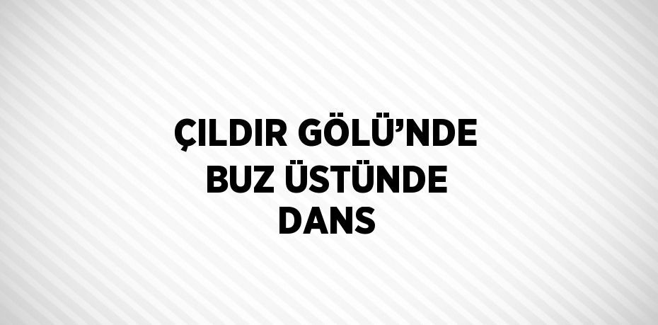 ÇILDIR GÖLÜ’NDE BUZ ÜSTÜNDE DANS