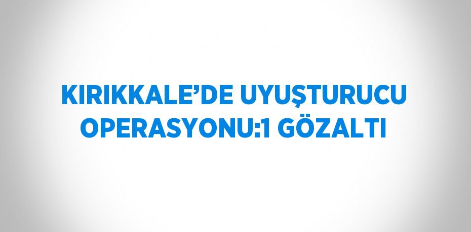 KIRIKKALE’DE UYUŞTURUCU OPERASYONU:1 GÖZALTI