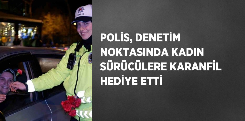 POLİS, DENETİM NOKTASINDA KADIN SÜRÜCÜLERE KARANFİL HEDİYE ETTİ