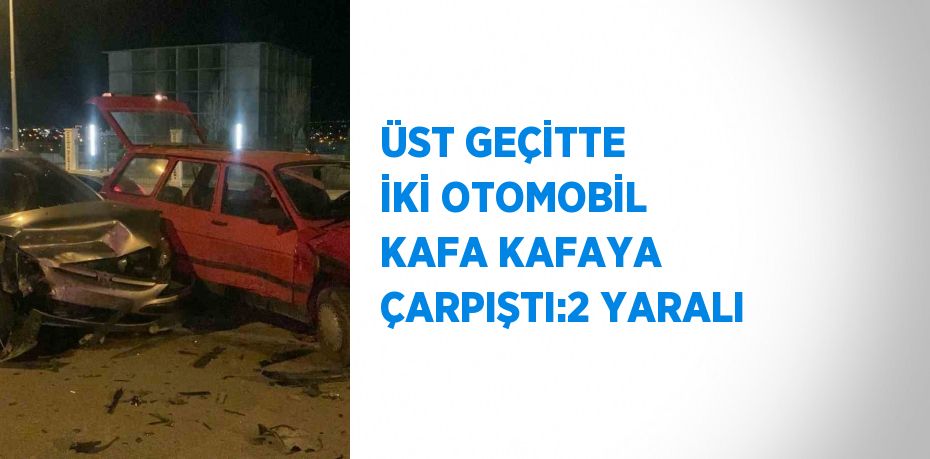 ÜST GEÇİTTE İKİ OTOMOBİL KAFA KAFAYA ÇARPIŞTI:2 YARALI