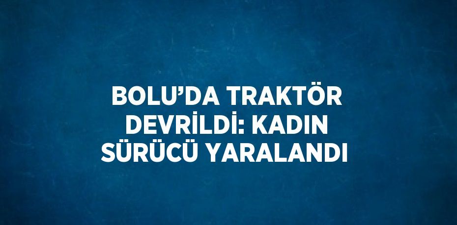 BOLU’DA TRAKTÖR DEVRİLDİ: KADIN SÜRÜCÜ YARALANDI