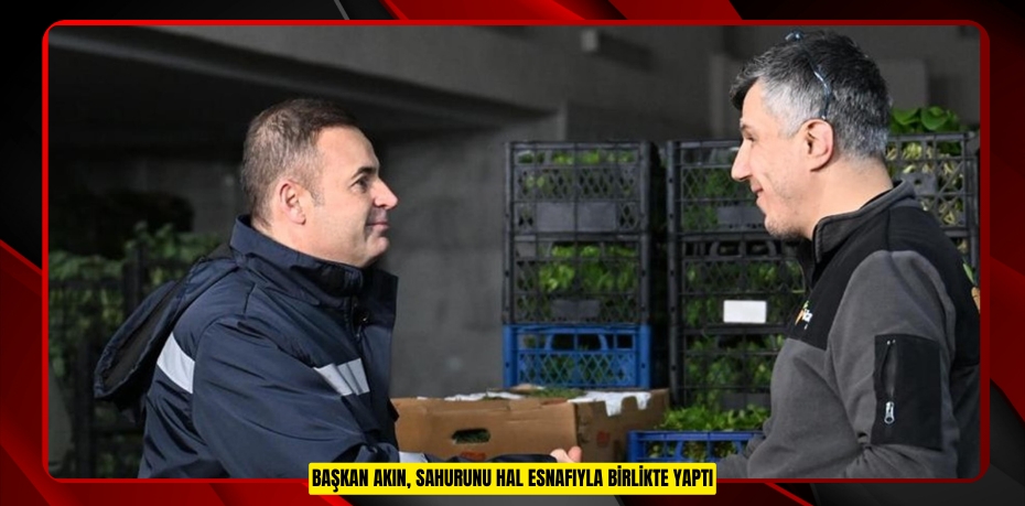 BAŞKAN AKIN, SAHURUNU HAL ESNAFIYLA BİRLİKTE YAPTI