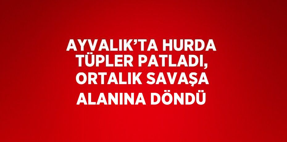 AYVALIK’TA HURDA TÜPLER PATLADI, ORTALIK SAVAŞA ALANINA DÖNDÜ