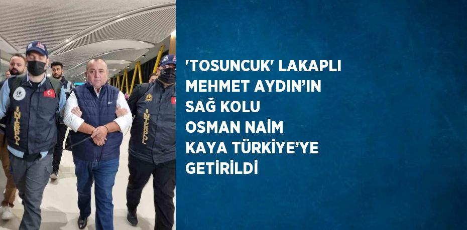 'TOSUNCUK' LAKAPLI MEHMET AYDIN’IN SAĞ KOLU OSMAN NAİM KAYA TÜRKİYE’YE GETİRİLDİ