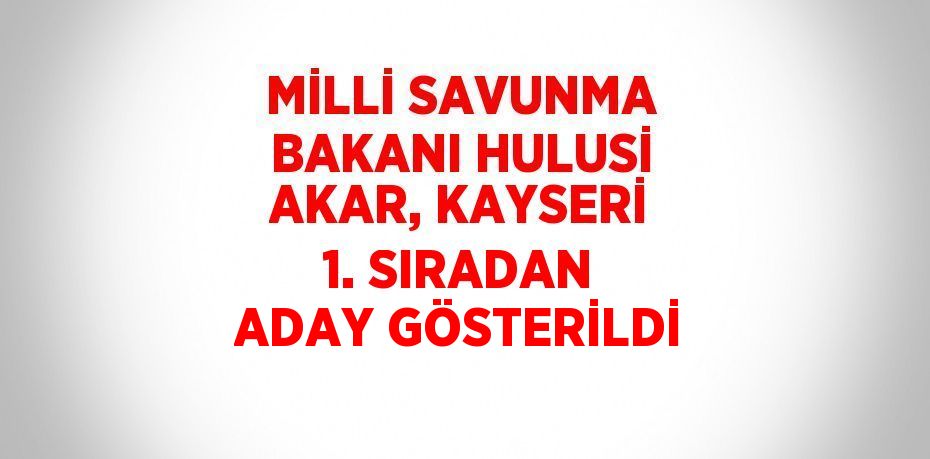 MİLLİ SAVUNMA BAKANI HULUSİ AKAR, KAYSERİ 1. SIRADAN ADAY GÖSTERİLDİ