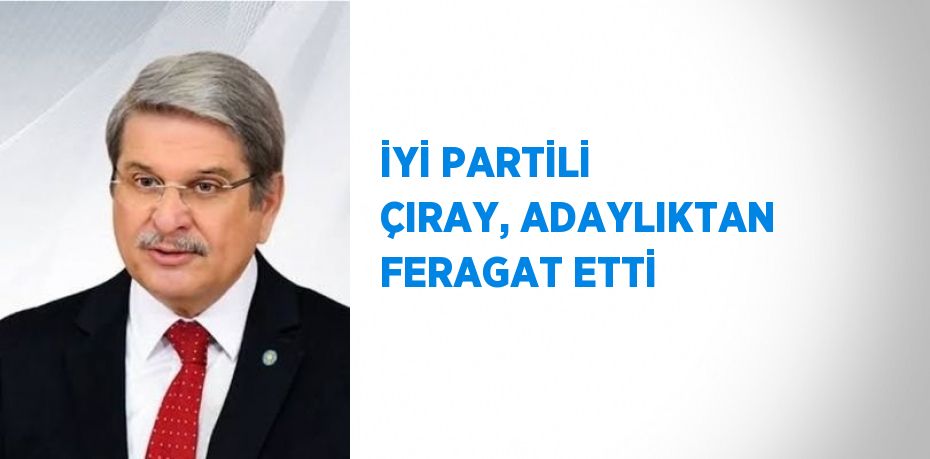 İYİ PARTİLİ ÇIRAY, ADAYLIKTAN FERAGAT ETTİ