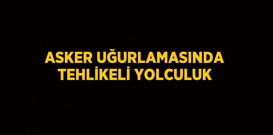 ASKER UĞURLAMASINDA TEHLİKELİ YOLCULUK