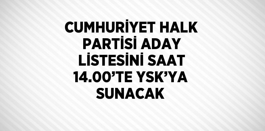 CUMHURİYET HALK PARTİSİ ADAY LİSTESİNİ SAAT 14.00’TE YSK’YA SUNACAK