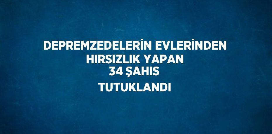 DEPREMZEDELERİN EVLERİNDEN HIRSIZLIK YAPAN 34 ŞAHIS TUTUKLANDI