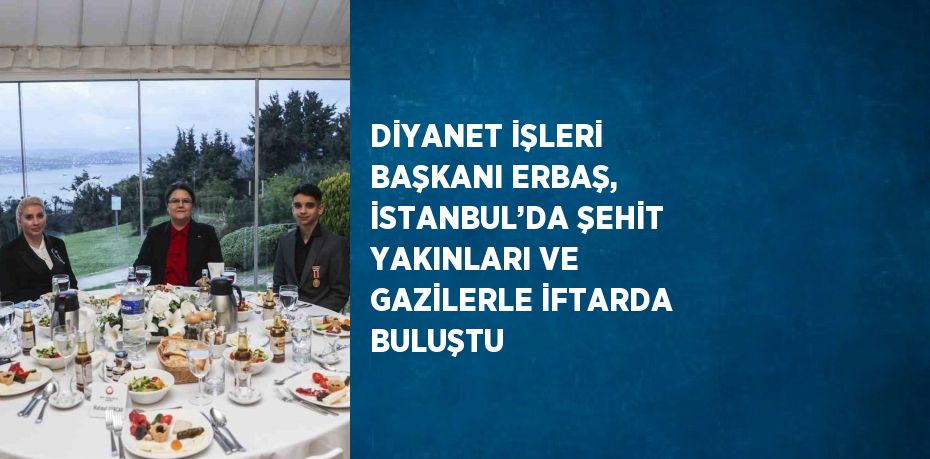 DİYANET İŞLERİ BAŞKANI ERBAŞ, İSTANBUL’DA ŞEHİT YAKINLARI VE GAZİLERLE İFTARDA BULUŞTU