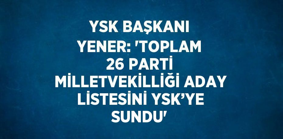 YSK BAŞKANI YENER: 'TOPLAM 26 PARTİ MİLLETVEKİLLİĞİ ADAY LİSTESİNİ YSK’YE SUNDU'