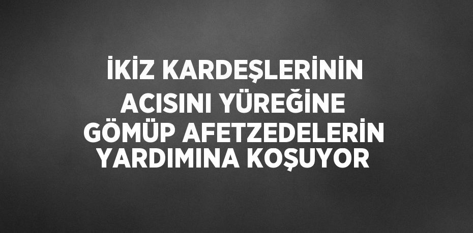 İKİZ KARDEŞLERİNİN ACISINI YÜREĞİNE GÖMÜP AFETZEDELERİN YARDIMINA KOŞUYOR