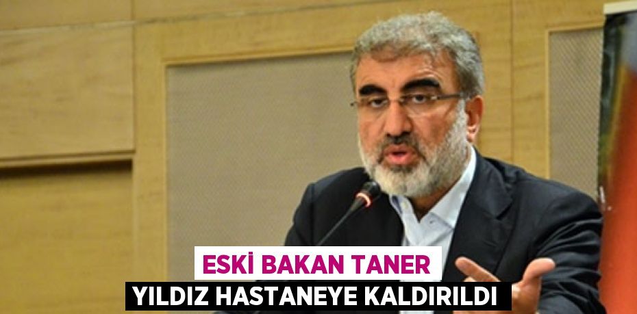 ESKİ BAKAN TANER YILDIZ HASTANEYE KALDIRILDI