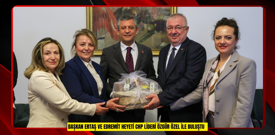 Başkan Ertaş ve Edremit heyeti CHP Lideri Özgür Özel ile buluştu  