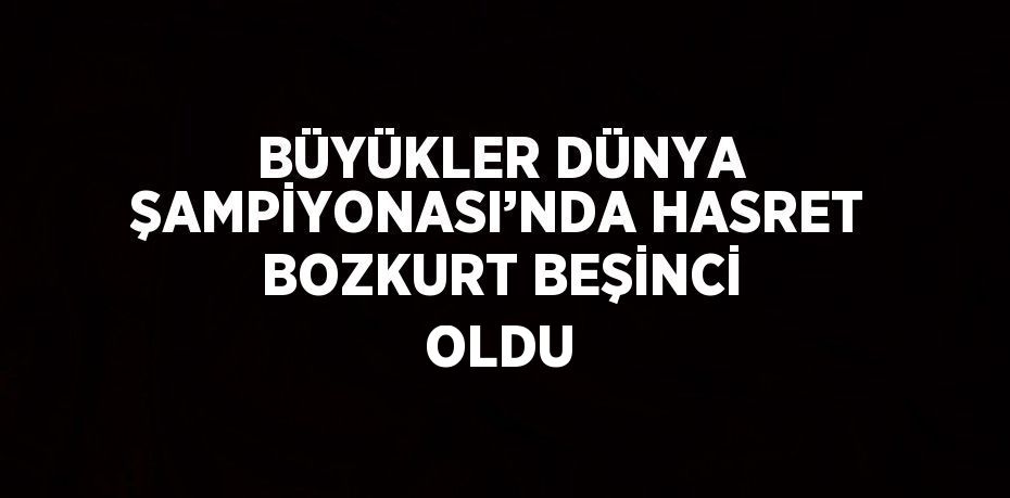 BÜYÜKLER DÜNYA ŞAMPİYONASI’NDA HASRET BOZKURT BEŞİNCİ OLDU