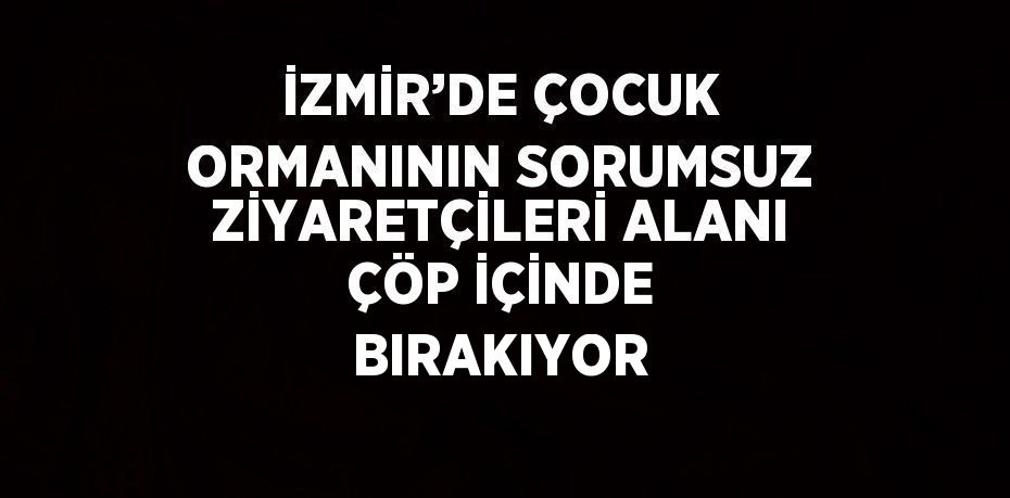 İZMİR’DE ÇOCUK ORMANININ SORUMSUZ ZİYARETÇİLERİ ALANI ÇÖP İÇİNDE BIRAKIYOR