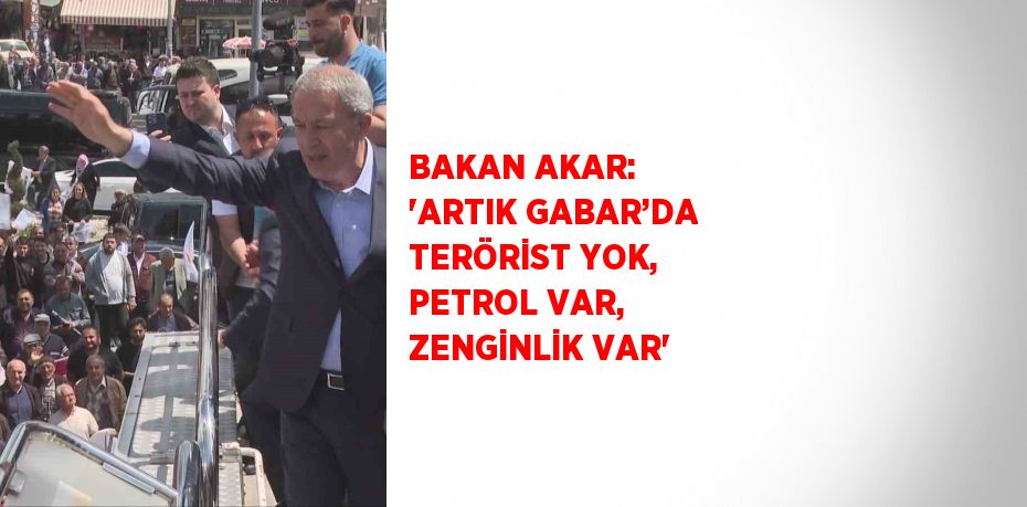 BAKAN AKAR: 'ARTIK GABAR’DA TERÖRİST YOK, PETROL VAR, ZENGİNLİK VAR'