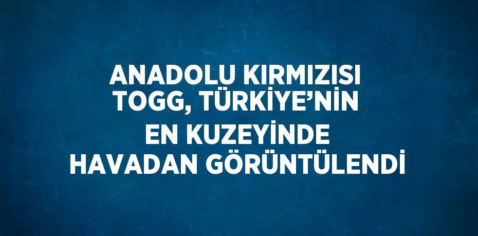 ANADOLU KIRMIZISI TOGG, TÜRKİYE’NİN EN KUZEYİNDE HAVADAN GÖRÜNTÜLENDİ